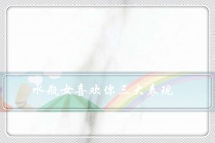 水瓶女喜欢你三大表现(撩水瓶座女的十大技能)