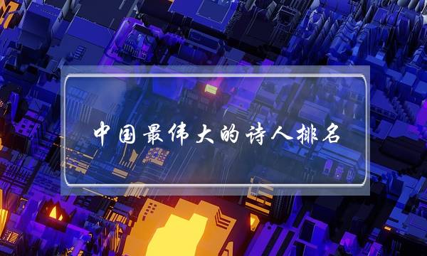 中国最伟大的诗人排名(世界公认十大诗人)-八福集